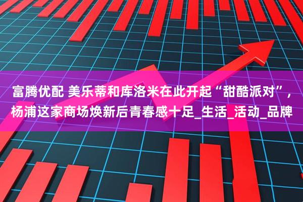 富腾优配 美乐蒂和库洛米在此开起“甜酷派对”，杨浦这家商场焕新后青春感十足_生活_活动_品牌