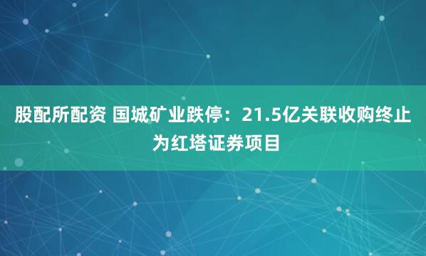 股配所配资 国城矿业跌停：21.5亿关联收购终止 为红塔证券项目
