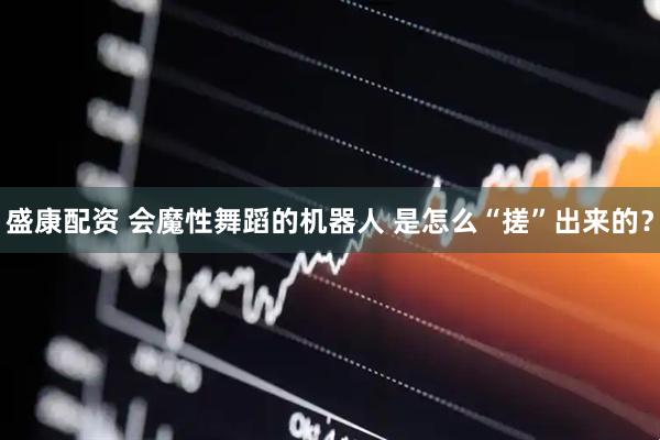 盛康配资 会魔性舞蹈的机器人 是怎么“搓”出来的？
