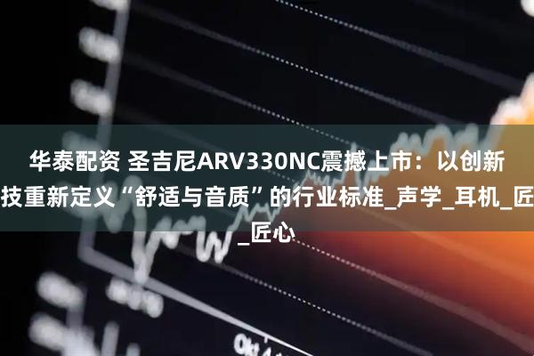 华泰配资 圣吉尼ARV330NC震撼上市：以创新科技重新定义“舒适与音质”的行业标准_声学_耳机_匠心