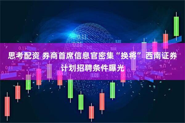 思考配资 券商首席信息官密集“换将” 西南证券计划招聘条件曝光