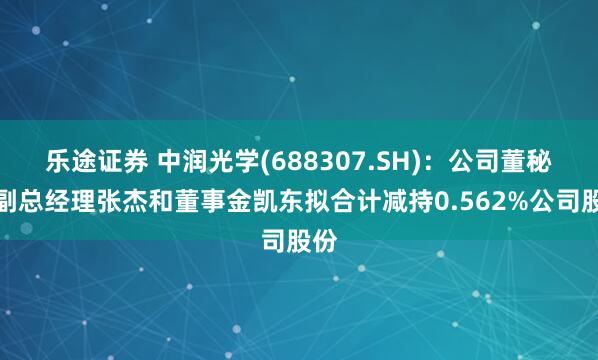 乐途证券 中润光学(688307.SH)：公司董秘、副总经理张杰和董事金凯东拟合计减持0.562%公司股份