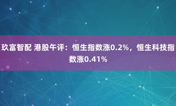 玖富智配 港股午评：恒生指数涨0.2%，恒生科技指数涨0.41%