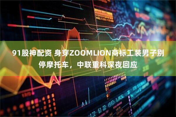91股神配资 身穿ZOOMLION商标工装男子别停摩托车，中联重科深夜回应