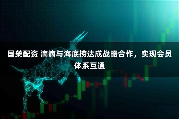 国榮配资 滴滴与海底捞达成战略合作，实现会员体系互通