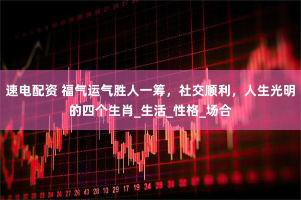 速电配资 福气运气胜人一筹，社交顺利，人生光明的四个生肖_生活_性格_场合