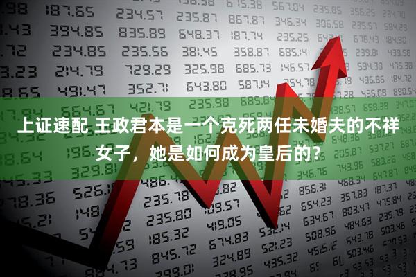 上证速配 王政君本是一个克死两任未婚夫的不祥女子，她是如何成为皇后的？