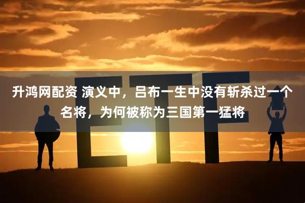 升鸿网配资 演义中，吕布一生中没有斩杀过一个名将，为何被称为三国第一猛将