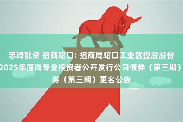 忠琦配资 招商蛇口: 招商局蛇口工业区控股股份有限公司2025年面向专业投资者公开发行公司债券（第三期）更名公告