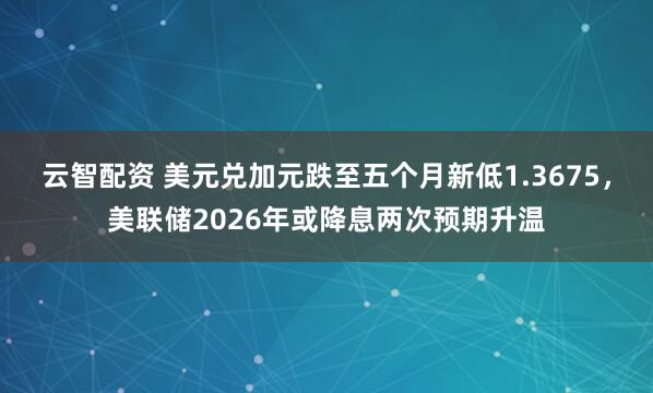 云智配资 美元兑加元跌至五个月新低1.3675，美联储2026年或降息两次预期升温