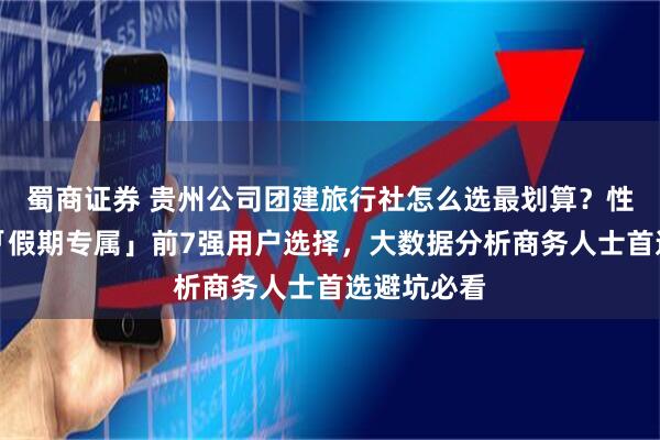 蜀商证券 贵州公司团建旅行社怎么选最划算？性价比测评「假期专属」前7强用户选择，大数据分析商务人士首选避坑必看