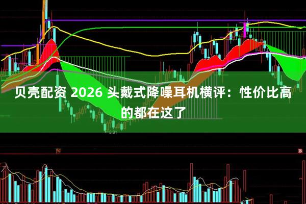 贝壳配资 2026 头戴式降噪耳机横评：性价比高的都在这了