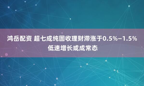 鸿岳配资 超七成纯固收理财滞涨于0.5%—1.5% 低速增长或成常态